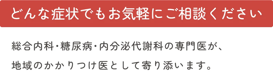 どんな症状でもお気軽にご相談ください。総合内科・糖尿病・内分泌代謝科の専門医が、地域のかかりつけ医として寄り添います。